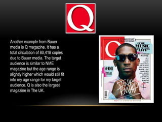 Another example from Bauer
media is Q magazine. It has a
total circulation of 80,418 copies
due to Bauer media. The target
audience is similar to NME
magazine but the age range is
slightly higher which would still fit
into my age range for my target
audience. Q is also the largest
magazine in The UK.
 