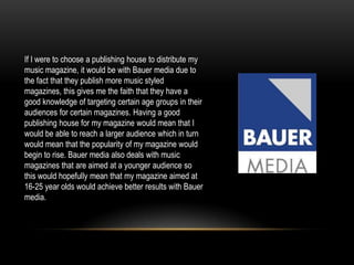 If I were to choose a publishing house to distribute my
music magazine, it would be with Bauer media due to
the fact that they publish more music styled
magazines, this gives me the faith that they have a
good knowledge of targeting certain age groups in their
audiences for certain magazines. Having a good
publishing house for my magazine would mean that I
would be able to reach a larger audience which in turn
would mean that the popularity of my magazine would
begin to rise. Bauer media also deals with music
magazines that are aimed at a younger audience so
this would hopefully mean that my magazine aimed at
16-25 year olds would achieve better results with Bauer
media.
 