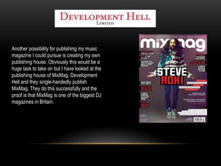 Another possibility for publishing my music
magazine I could pursue is creating my own
publishing house. Obviously this would be a
huge task to take on but I have looked at the
publishing house of MixMag, Development
Hell and they single-handedly publish
MixMag. They do this successfully and the
proof is that MixMag is one of the biggest DJ
magazines in Britain.
 