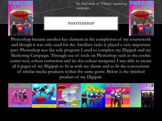 Photoshop became another key element in the completion of my coursework
and though it was only used for the Ancillary tasks it played a very important
part. Photoshop was the sole program I used to complete my Digipak and my
Marketing Campaign. Through use of tools on Photoshop such as the cookie
cutter tool, colour correction and tie-dye colour mergence I was able to create
all 6 pages of my Digipak to fit in with my theme and to fit the conventions
of similar media products within the same genre. Below is the finished
product of my Digipak.
PHOTOSHOP
My final draft of ‘Villains’ marketing
campaign.
 