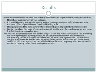 Results
From our questionnaire we were able to really home in on our target audience, we found out that:
 Most of our audience were 17 year old males
 R n b and Hip-Hop was popular among most of our target audience and Eminem (our artist)
was most of our target audiences favourite Hip-Hop artist
 Most people found the story narrative to be the most appealing factor to their music video
 We also found out that most of our applicants with familiar with the our chosen song and many
felt that it sent a very good message
We took this audience feedback and tried to apply it to our own music video, we did this by making
our video’s protagonist a young male as we felt that the male audience and even female
audience may be able to sympathize and connect with the video’s protagonist. We also found
out that story narrative was the most appealing factor about a music video and therefore we
decided to make our music video narrative based and focus on the protagonists journey and its
relation to the song rather than focusing on the artist.
 
