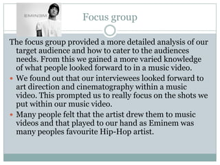 Focus group
The focus group provided a more detailed analysis of our
target audience and how to cater to the audiences
needs. From this we gained a more varied knowledge
of what people looked forward to in a music video.
 We found out that our interviewees looked forward to
art direction and cinematography within a music
video. This prompted us to really focus on the shots we
put within our music video.
 Many people felt that the artist drew them to music
videos and that played to our hand as Eminem was
many peoples favourite Hip-Hop artist.
 