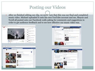 Posting our Videos
 After we finished editing our clip, we made sure that this was our final and completed
music video. Michael uploaded it onto his own YouTube account and me, Shayne and
Tyrell all posted onto our Facebook walls asking for comments and suggestions in
order to get audience feedback and to see how effective our music video was.
 