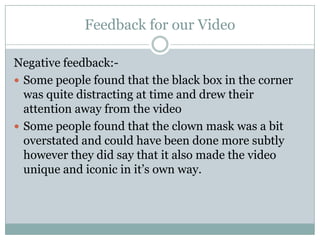Feedback for our Video
Negative feedback:-
 Some people found that the black box in the corner
was quite distracting at time and drew their
attention away from the video
 Some people found that the clown mask was a bit
overstated and could have been done more subtly
however they did say that it also made the video
unique and iconic in it’s own way.
 