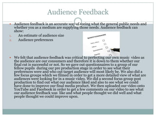 Audience Feedback
 Audience feedback is an accurate way of seeing what the general public needs and
whether you as a medium are supplying those needs. Audience feedback can
show:
1. An estimate of audience size
2. Audience preferences
 We felt that audience feedback was critical to perfecting our own music video as
the audience are our consumers and therefore it is down to them whether our
final cut is successful or not. So we gave out questionnaires to a group of our
fellow pupils during our pre production stage in order to see what their
preferences were and who out target audience will most likely be. We also did a
few focus groups which we filmed in order to get a more detailed view of what are
audiences were looking for in a music video. We did a second focus group post
production to find out what our audience liked and also to see what we could
have done to improve our final media product. We then uploaded our video onto
YouTube and Facebook in order to get a few comments on our video to see what
our audience feedback was like and what people thought we did well and what
people thought we could improve upon.
 