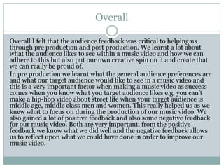 Overall
Overall I felt that the audience feedback was critical to helping us
through pre production and post production. We learnt a lot about
what the audience likes to see within a music video and how we can
adhere to this but also put our own creative spin on it and create that
we can really be proud of.
In pre production we learnt what the general audience preferences are
and what our target audience would like to see in a music video and
this is a very important factor when making a music video as success
comes when you know what you target audience likes e.g. you can’t
make a hip-hop video about street life when your target audience is
middle age, middle class men and women. This really helped us as we
knew what to focus on during the production of our music video. We
also gained a lot of positive feedback and also some negative feedback
for our music video. Both are very important, from the positive
feedback we know what we did well and the negative feedback allows
us to reflect upon what we could have done in order to improve our
music video.
 