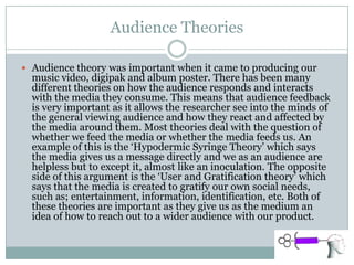 Audience Theories
 Audience theory was important when it came to producing our
music video, digipak and album poster. There has been many
different theories on how the audience responds and interacts
with the media they consume. This means that audience feedback
is very important as it allows the researcher see into the minds of
the general viewing audience and how they react and affected by
the media around them. Most theories deal with the question of
whether we feed the media or whether the media feeds us. An
example of this is the ‘Hypodermic Syringe Theory’ which says
the media gives us a message directly and we as an audience are
helpless but to except it, almost like an inoculation. The opposite
side of this argument is the ‘User and Gratification theory’ which
says that the media is created to gratify our own social needs,
such as; entertainment, information, identification, etc. Both of
these theories are important as they give us as the medium an
idea of how to reach out to a wider audience with our product.
 