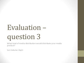 Evaluation –
question 3
What kind of media distribution would distribute your media
product?
Sam Gallacher-Bright
 