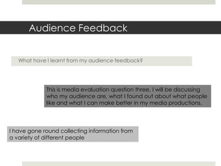 Audience Feedback
What have I learnt from my audience feedback?
This is media evaluation question three, I will be discussing
who my audience are, what I found out about what people
like and what I can make better in my media productions.
I have gone round collecting information from
a variety of different people
 