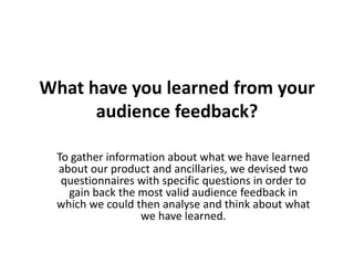 What have you learned from your
audience feedback?
To gather information about what we have learned
about our product and ancillaries, we devised two
questionnaires with specific questions in order to
gain back the most valid audience feedback in
which we could then analyse and think about what
we have learned.
 
