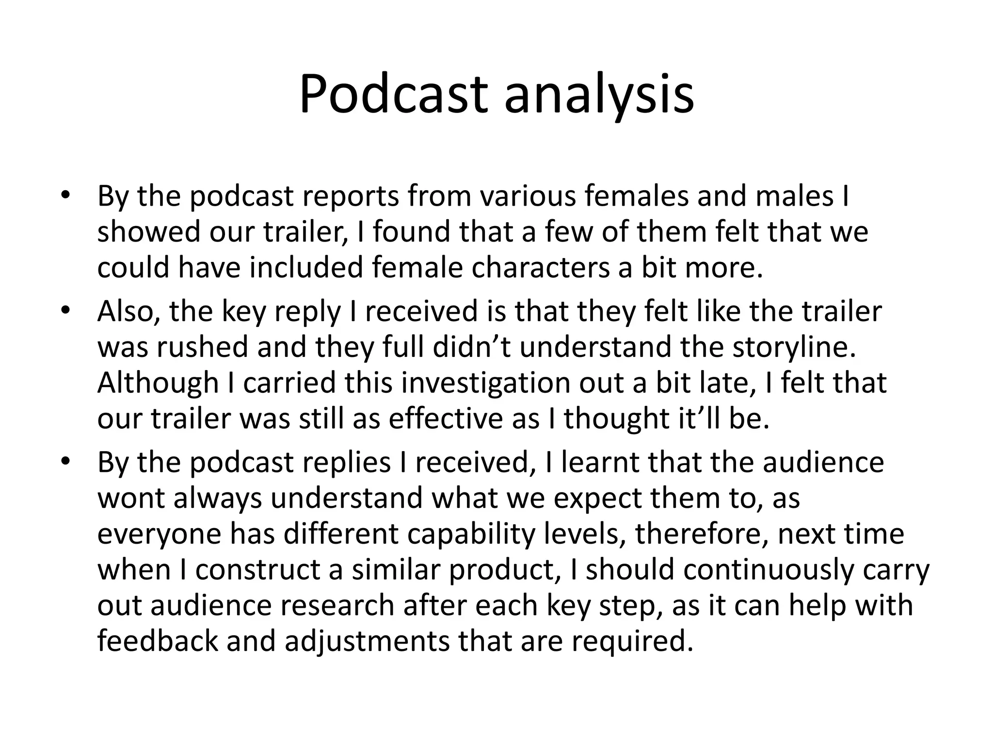 Podcast analysis
• By the podcast reports from various females and males I
showed our trailer, I found that a few of them felt that we
could have included female characters a bit more.
• Also, the key reply I received is that they felt like the trailer
was rushed and they full didn’t understand the storyline.
Although I carried this investigation out a bit late, I felt that
our trailer was still as effective as I thought it’ll be.
• By the podcast replies I received, I learnt that the audience
wont always understand what we expect them to, as
everyone has different capability levels, therefore, next time
when I construct a similar product, I should continuously carry
out audience research after each key step, as it can help with
feedback and adjustments that are required.
 