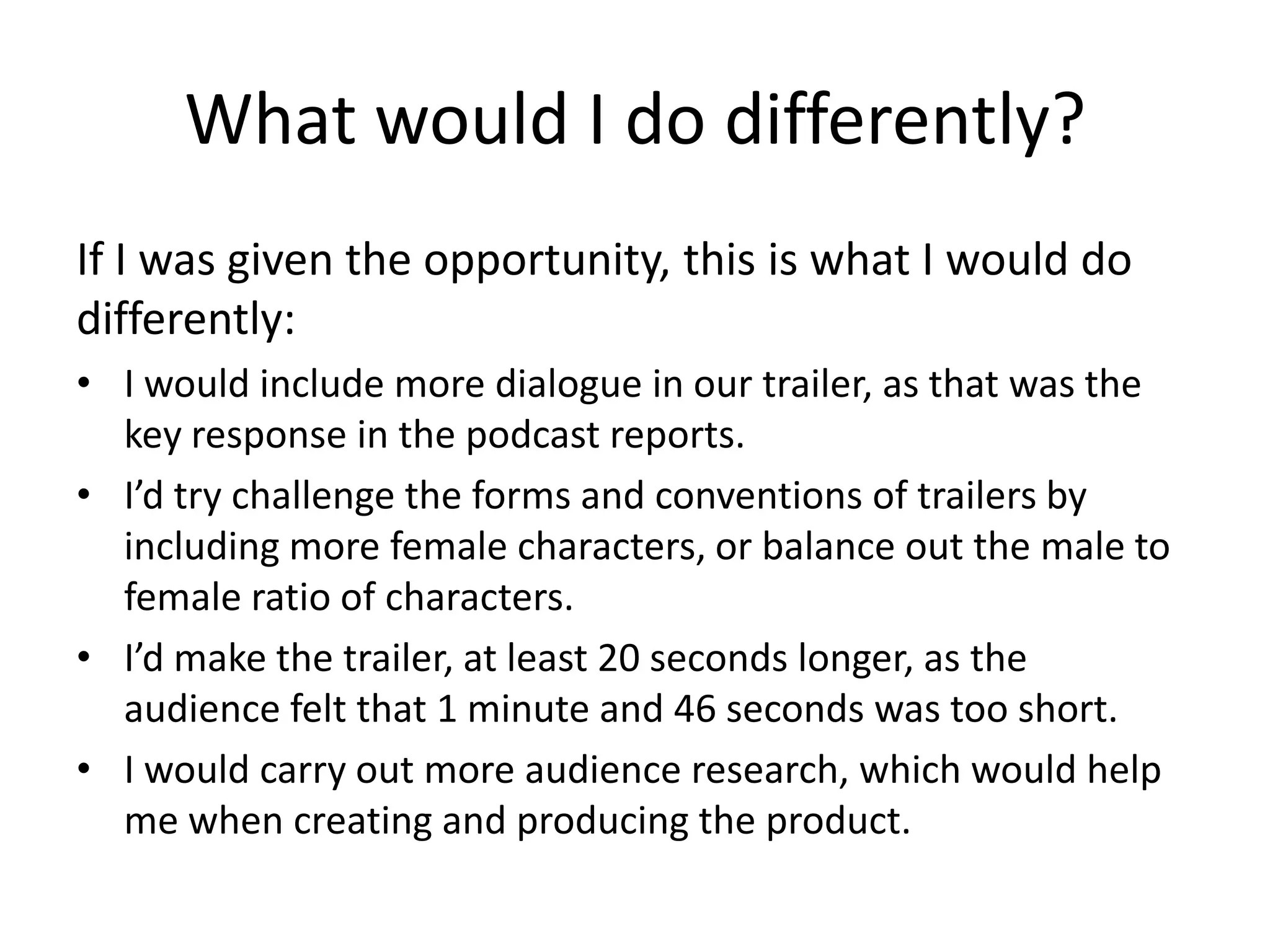 What would I do differently?
If I was given the opportunity, this is what I would do
differently:
• I would include more dialogue in our trailer, as that was the
key response in the podcast reports.
• I’d try challenge the forms and conventions of trailers by
including more female characters, or balance out the male to
female ratio of characters.
• I’d make the trailer, at least 20 seconds longer, as the
audience felt that 1 minute and 46 seconds was too short.
• I would carry out more audience research, which would help
me when creating and producing the product.
 