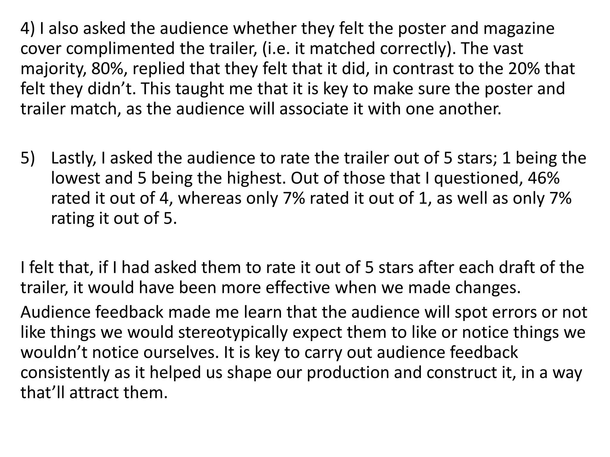 4) I also asked the audience whether they felt the poster and magazine
cover complimented the trailer, (i.e. it matched correctly). The vast
majority, 80%, replied that they felt that it did, in contrast to the 20% that
felt they didn’t. This taught me that it is key to make sure the poster and
trailer match, as the audience will associate it with one another.
5) Lastly, I asked the audience to rate the trailer out of 5 stars; 1 being the
lowest and 5 being the highest. Out of those that I questioned, 46%
rated it out of 4, whereas only 7% rated it out of 1, as well as only 7%
rating it out of 5.
I felt that, if I had asked them to rate it out of 5 stars after each draft of the
trailer, it would have been more effective when we made changes.
Audience feedback made me learn that the audience will spot errors or not
like things we would stereotypically expect them to like or notice things we
wouldn’t notice ourselves. It is key to carry out audience feedback
consistently as it helped us shape our production and construct it, in a way
that’ll attract them.
 
