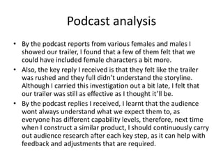 Podcast analysis
• By the podcast reports from various females and males I
showed our trailer, I found that a few of them felt that we
could have included female characters a bit more.
• Also, the key reply I received is that they felt like the trailer
was rushed and they full didn’t understand the storyline.
Although I carried this investigation out a bit late, I felt that
our trailer was still as effective as I thought it’ll be.
• By the podcast replies I received, I learnt that the audience
wont always understand what we expect them to, as
everyone has different capability levels, therefore, next time
when I construct a similar product, I should continuously carry
out audience research after each key step, as it can help with
feedback and adjustments that are required.
 