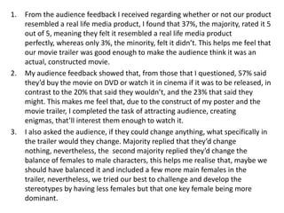 1. From the audience feedback I received regarding whether or not our product
resembled a real life media product, I found that 37%, the majority, rated it 5
out of 5, meaning they felt it resembled a real life media product
perfectly, whereas only 3%, the minority, felt it didn’t. This helps me feel that
our movie trailer was good enough to make the audience think it was an
actual, constructed movie.
2. My audience feedback showed that, from those that I questioned, 57% said
they’d buy the movie on DVD or watch it in cinema if it was to be released, in
contrast to the 20% that said they wouldn’t, and the 23% that said they
might. This makes me feel that, due to the construct of my poster and the
movie trailer, I completed the task of attracting audience, creating
enigmas, that’ll interest them enough to watch it.
3. I also asked the audience, if they could change anything, what specifically in
the trailer would they change. Majority replied that they’d change
nothing, nevertheless, the second majority replied they’d change the
balance of females to male characters, this helps me realise that, maybe we
should have balanced it and included a few more main females in the
trailer, nevertheless, we tried our best to challenge and develop the
stereotypes by having less females but that one key female being more
dominant.
 
