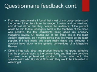 Questionnaire feedback cont.
 From my questionnaire I found that most of my group understood
the genre of the piece from the usage of colour and conventions,
and almost all put that they believe the audience of the product
would be mid to late teenagers. Most of the feedback of the piece
was positive, the few complaints being about my ancillary
magazine review. Of course out of the three this is the least
visually interesting, so it makes sense that this would be the least
popular. If I had made this piece really flashy and colourful it
wouldn’t have stuck to the generic conventions of a Magazine
Review.
 Other things said about my product included my group agreeing
that the products stuck to the conventions, and that they combine
to make one professional product. Those who took the
questionnaire who like short films said they would be interested in
watching it.
 