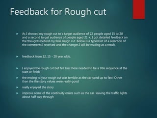 Feedback for Rough cut
 As I showed my rough cut to a target audience of 22 people aged 15 to 20
and a second target audience of people aged 21 +, I got detailed feedback on
the thoughts behind my final rough cut. Below is a typed list of a selection of
the comments I received and the changes I will be making as a result.
 feedback from 12, 15 - 20 year olds.
 I enjoyed the rough cut but felt like there needed to be a title sequence at the
start or finish
 the ending to your rough cut was terrible as the car sped up to fast! Other
than the the story values were really good
 really enjoyed the story
 improve some of the continuity errors such as the car leaving the traffic lights
about half way through
 
