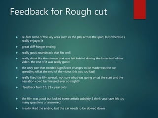 Feedback for Rough cut
 re-film some of the key area such as the pan across the ipad, but otherwise i
really enjoyed it
 great cliff-hanger ending
 really good soundtrack that fits well
 really didnt like the silence that was left behind during the latter half of the
video. the rest of it was really good
 the only part that needed significant changes to be made was the car
speeding off at the end of the video. this was too fast!
 really liked the film overall. not sure what was going on at the start and the
narration could be finessed ever so slightly
 feedback from 10, 21+ year olds.
 the film was good but lacked some artistic subtlety. I think you have left too
many questions unanswered.
 i really liked the ending but the car needs to be slowed down
 