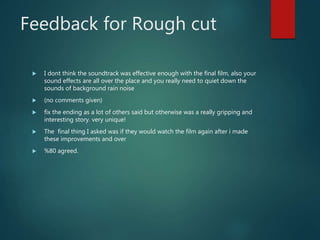 Feedback for Rough cut
 I dont think the soundtrack was effective enough with the final film, also your
sound effects are all over the place and you really need to quiet down the
sounds of background rain noise
 (no comments given)
 fix the ending as a lot of others said but otherwise was a really gripping and
interesting story. very unique!
 The final thing I asked was if they would watch the film again after i made
these improvements and over
 %80 agreed.
 