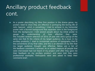 Ancillary product feedback
cont.
 As a poster describing my films firm position in the drama genre, my
posters need to show they are effective in portraying the boring life of
John Spencer which is something I tried to achieve in my horizontal
poster with a blurred background that separates John in the foreground
from the background. I told several people about my initial poster to
gauge an understanding of how effective they were.
this included random selection of 18 to 24 year olds and a group of the
same size that fit the criteria of my target audience. As a must, in my
ancillary products, I tried to incorporate sections of typography that fit
the conventions of my final video, and this is an element of my film that
my target audience thought was effective. Below are a list of
the feedback comments I received. As an added measure all people that
were interviewed had not heard of my project until after they gave me
their feedback on my ancillary product, and were told they were
professional examples. Participants were also asked to keep their
comments brief.:
 