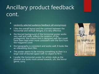 Ancillary product feedback
cont.

randomly selected audience feedback (all anonymous)
 I like the overall layout and the contrast between the
horizontal and vertical designs, it is very effective.
 the blurred background of the horizontal poster works
very well and really reflects the isolation of the
protagonist. the custom font is designed well, But could
have been kept even more consistent with the font from
the magazine cover.
 the typography is consistent and works well, It looks like
an interesting short film.
 The poster seems to be missing something as their is a
large void of blurred space with no object to fill it.
 I prefer the horizontal poster for artistic style as the
portrait one looks more aimed towards, um, the horror
genre, sorry.
 