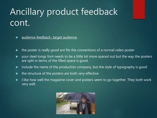Ancillary product feedback
cont.
 audience feedback- target audience.
 the poster is really good ant fits the conventions of a normal video poster
 your steel tongs font needs to be a little bit more spaced out but the way the posters
are split in terms of the filled space is good.
 include the name of the production company, but the style of typography is good
 the structure of the posters are both very effective
 I like how well the magazine cover and posters seem to go together. They both work
very well.
 