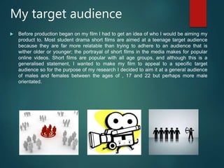 My target audience
 Before production began on my film I had to get an idea of who I would be aiming my
product to. Most student drama short films are aimed at a teenage target audience
because they are far more relatable than trying to adhere to an audience that is
wither older or younger; the portrayal of short films in the media makes for popular
online videos. Short films are popular with all age groups, and although this is a
generalised statement, I wanted to make my film to appeal to a specific target
audience so for the purpose of my research I decided to aim it at a general audience
of males and females between the ages of , 17 and 22 but perhaps more male
orientated.
 