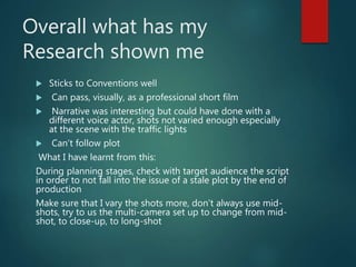 Overall what has my
Research shown me
 Sticks to Conventions well
 Can pass, visually, as a professional short film
 Narrative was interesting but could have done with a
different voice actor, shots not varied enough especially
at the scene with the traffic lights
 Can’t follow plot
What I have learnt from this:
During planning stages, check with target audience the script
in order to not fall into the issue of a stale plot by the end of
production
Make sure that I vary the shots more, don’t always use mid-
shots, try to us the multi-camera set up to change from mid-
shot, to close-up, to long-shot
 