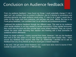 Conclusion on Audience feedback
From my audience feedback I have found out things I could potentially change if I did it
again but I am confident that my product is effective, due to it sticking to conventions and
including elements my target audience would enjoy. If I was to do it again I would like to
make my film longer and more extensive, and perhaps use more effects. But due to my
Focal group feedback, I am confident that it is an effective and professional product.
I gathered the audience feedback through two different ways. This was so my audience
could decide whether or not they wanted to remain anonymous. If they wanted anonymity,
they could view the short and then provide back some written feedback They, as a group,
viewed the piece while recording their reaction and finishing with a final comments or
questions section afterwards.
Given my target audience, I mainly sourced from there. However, I did you the feedback
from one or two who acted in it, so their opinions might have been biased. Also, I didn’t
source any feedback from anyone older than 22. Additionally I decided not to ask for
feedback from any of my friends as they to would give a biased response.
In the end, I did get some varied feedback, but I could have done more to source it from
outside my peers and present it in a different way.
 