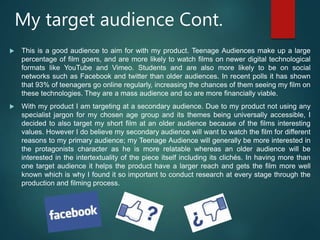 My target audience Cont.
 This is a good audience to aim for with my product. Teenage Audiences make up a large
percentage of film goers, and are more likely to watch films on newer digital technological
formats like YouTube and Vimeo. Students and are also more likely to be on social
networks such as Facebook and twitter than older audiences. In recent polls it has shown
that 93% of teenagers go online regularly, increasing the chances of them seeing my film on
these technologies. They are a mass audience and so are more financially viable.
 With my product I am targeting at a secondary audience. Due to my product not using any
specialist jargon for my chosen age group and its themes being universally accessible, I
decided to also target my short film at an older audience because of the films interesting
values. However I do believe my secondary audience will want to watch the film for different
reasons to my primary audience; my Teenage Audience will generally be more interested in
the protagonists character as he is more relatable whereas an older audience will be
interested in the intertextuality of the piece itself including its clichés. In having more than
one target audience it helps the product have a larger reach and gets the film more well
known which is why I found it so important to conduct research at every stage through the
production and filming process.
 