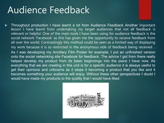 Audience Feedback
 Throughout production I have learnt a lot from Audience Feedback Another important
lesson I have learnt from undertaking my target audiences that not all feedback is
relevant or helpful. One of the main tools I have been using for audience feedback is the
social network ‘Facebook’ as this has given me the opportunity to receive feedback from
all over the world. Contrastingly this method could be seen as a limited way of displaying
my work because it is so restricted in the anonymous side of feedback being received. .
As I was developing my Ancillary Film Poster for example, I put an unfinished version
onto the social networking site Facebook for feedback. The advice I got from there really
helped develop my product from its basic beginnings into the piece I have now. As
everything that we are creating in this unit is for a specific audience it is always useful to
get their opinions and criticisms as it stops it becoming a product that you like and it
becomes something your audience will enjoy. Without these other perspectives I doubt I
would have made my products to the quality that I would have liked
 