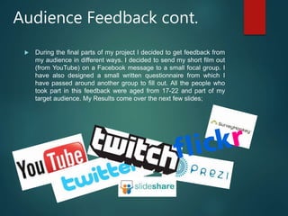 Audience Feedback cont.
 During the final parts of my project I decided to get feedback from
my audience in different ways. I decided to send my short film out
(from YouTube) on a Facebook message to a small focal group. I
have also designed a small written questionnaire from which I
have passed around another group to fill out. All the people who
took part in this feedback were aged from 17-22 and part of my
target audience. My Results come over the next few slides;
 