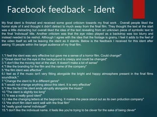 Facebook feedback - Ident
My final ident is finished and received some good criticism towards my final work . Overall people liked the
horror style of it and thought it didn't detract to much away from the final film. They thought the text at the start
was a little distracting but overall liked the idea of the text revealing from an unknown piece of symbolic text to
the final 'Indivisual' title. Another criticism was that the eye video played as a backdrop was too blurry and
instead needed to be reshot. Although I agree with the idea that the footage is grainy, I feel it adds to the feel of
the video itself so will be leaving the ident as it stands. Below is the feedback I received for this ident after
asking 15 people within the target audience of my final film.
1."I feel the ident was very effective but gave me a sense of a horror film. Could change!"
2."Great ident! but the eye in the background is creepy and could be changed"
3."I don't like the moving text at the start, It doesn't make a lot of sense"
4."I like the branding for the film and the name of the company"
5."the film ident was effective"
6.I feel as if the music isn't very fitting alongside the bright and happy atmosphere present in the final films
soundtrack."
7."Change the ident to fit a different genre"
8."I would not change anything about this ident. It is very effective"
9."I like the fact the ident ends abruptly alongside the music"
10."The ident is slightly too long"
11."It was a really good ident"
12.I like the changing letters at the beginning. It makes the piece stand out as its own prduction company"
13."the short film ident went well with the final film"
14."really good name! indivisual!"
15."I don't like the indivisual name. it feels like you're trying to be clever for the sake of being clever"
 