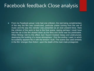 Facebook feedback Close analysis
 From my Facebook group I only had one criticism, the rest being complimentary
of the way the film was constructed, particular praise coming from the use of
music and the way the narrator was presented as an ever present force. Here
the criticism of the work is due to the final scene, saying perhaps I could have
had the car in the film slowed down as the films end cliché was too predictable.
When filming I did try this effect, but I found it looked messy and unstructured,
destroying the building of a tense atmosphere. I find the ending I used, in which
he suddenly appears fits in with the tension I built. This scene was used similarly
in the film ‘stranger than fiction’, upon the death of the main male protagonist.
 
