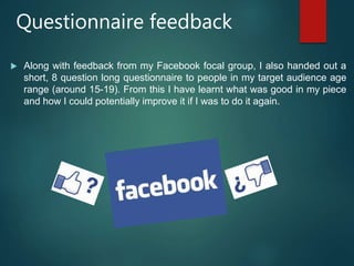Questionnaire feedback
 Along with feedback from my Facebook focal group, I also handed out a
short, 8 question long questionnaire to people in my target audience age
range (around 15-19). From this I have learnt what was good in my piece
and how I could potentially improve it if I was to do it again.
 