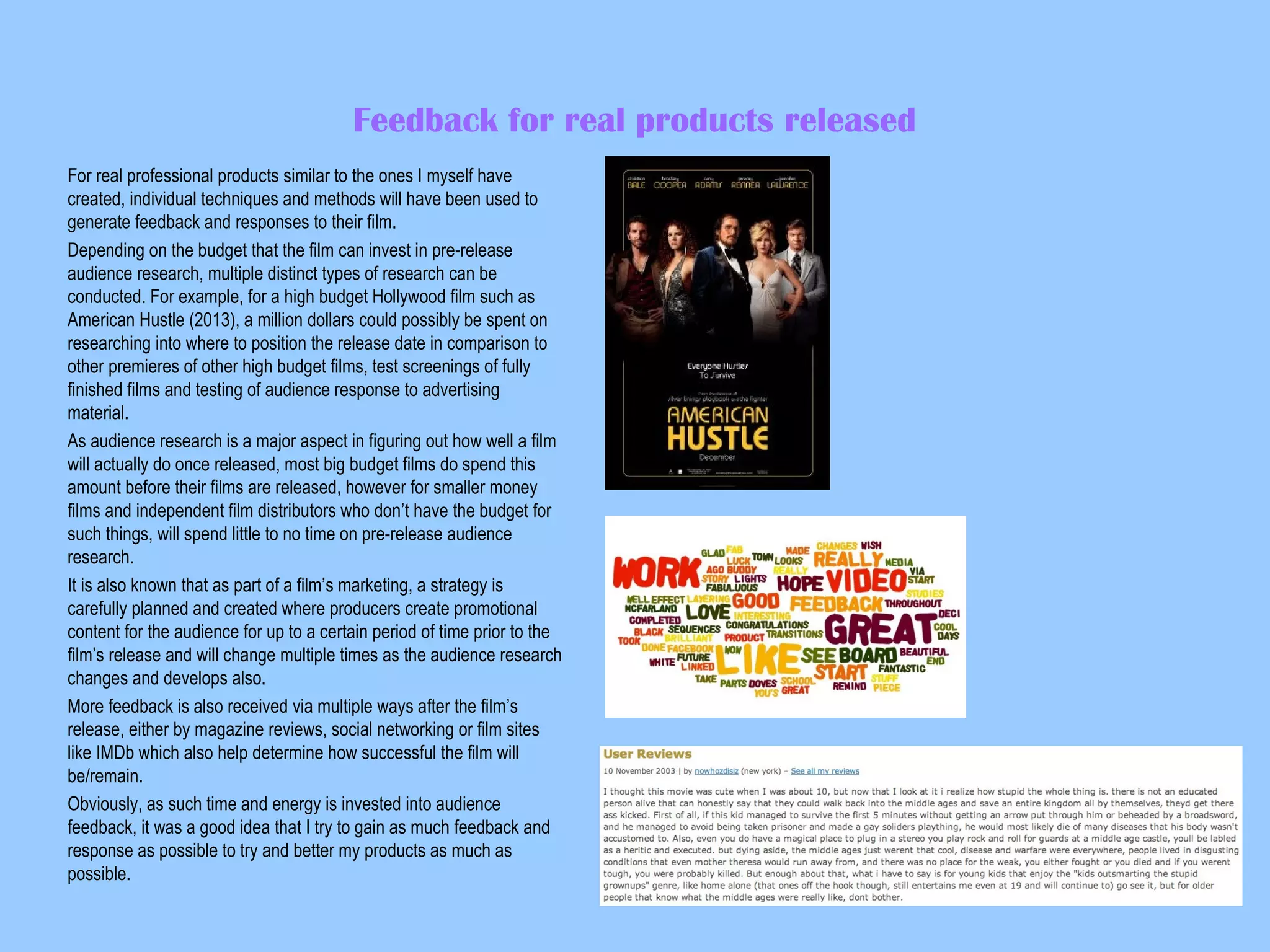 Feedback for real products released
For real professional products similar to the ones I myself have
created, individual techniques and methods will have been used to
generate feedback and responses to their film.
Depending on the budget that the film can invest in pre-release
audience research, multiple distinct types of research can be
conducted. For example, for a high budget Hollywood film such as
American Hustle (2013), a million dollars could possibly be spent on
researching into where to position the release date in comparison to
other premieres of other high budget films, test screenings of fully
finished films and testing of audience response to advertising
material.
As audience research is a major aspect in figuring out how well a film
will actually do once released, most big budget films do spend this
amount before their films are released, however for smaller money
films and independent film distributors who don’t have the budget for
such things, will spend little to no time on pre-release audience
research.
It is also known that as part of a film’s marketing, a strategy is
carefully planned and created where producers create promotional
content for the audience for up to a certain period of time prior to the
film’s release and will change multiple times as the audience research
changes and develops also.
More feedback is also received via multiple ways after the film’s
release, either by magazine reviews, social networking or film sites
like IMDb which also help determine how successful the film will
be/remain.
Obviously, as such time and energy is invested into audience
feedback, it was a good idea that I try to gain as much feedback and
response as possible to try and better my products as much as
possible.

 