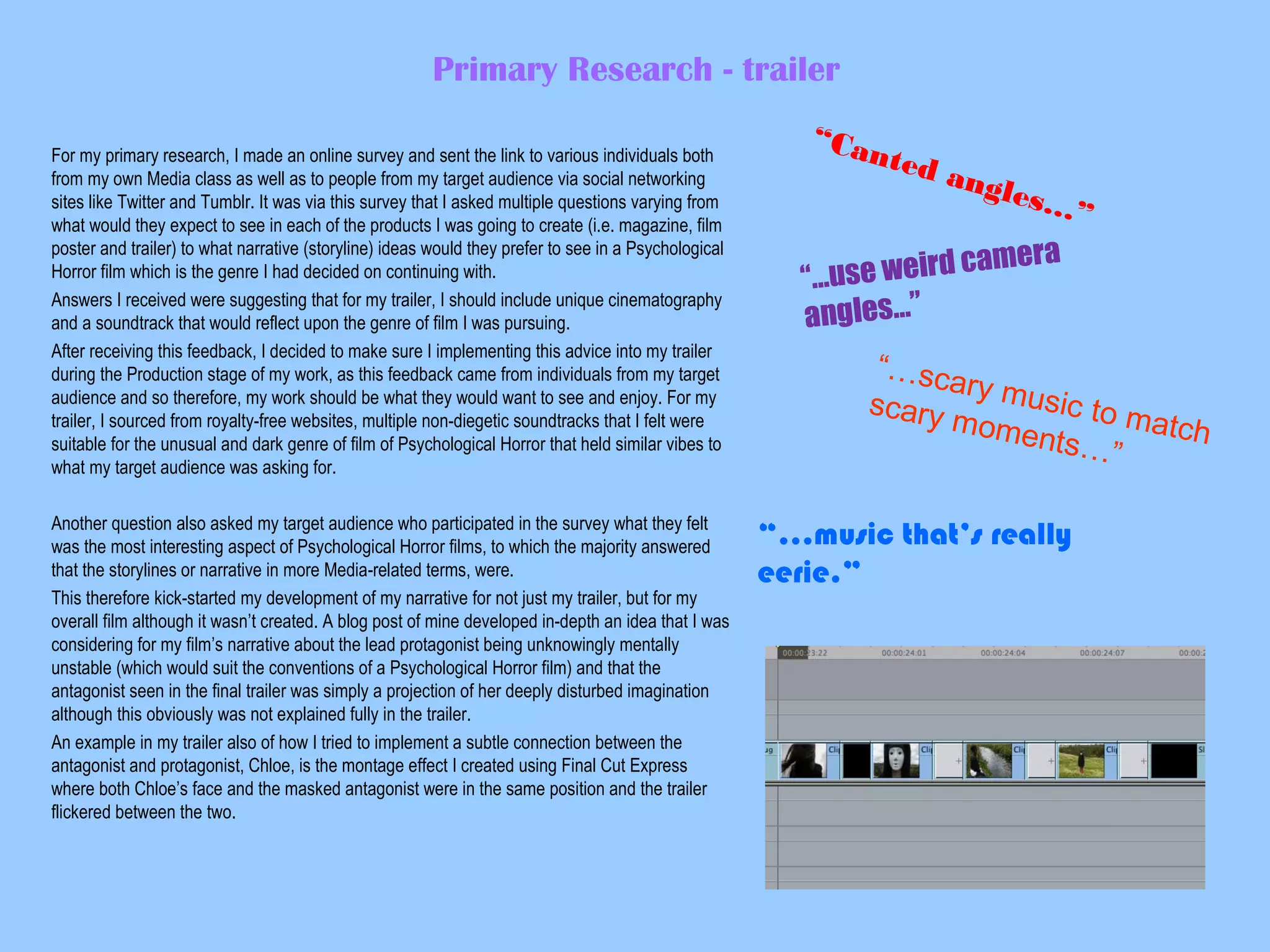 Primary Research - trailer
For my primary research, I made an online survey and sent the link to various individuals both
from my own Media class as well as to people from my target audience via social networking
sites like Twitter and Tumblr. It was via this survey that I asked multiple questions varying from
what would they expect to see in each of the products I was going to create (i.e. magazine, film
poster and trailer) to what narrative (storyline) ideas would they prefer to see in a Psychological
Horror film which is the genre I had decided on continuing with.
Answers I received were suggesting that for my trailer, I should include unique cinematography
and a soundtrack that would reflect upon the genre of film I was pursuing.
After receiving this feedback, I decided to make sure I implementing this advice into my trailer
during the Production stage of my work, as this feedback came from individuals from my target
audience and so therefore, my work should be what they would want to see and enjoy. For my
trailer, I sourced from royalty-free websites, multiple non-diegetic soundtracks that I felt were
suitable for the unusual and dark genre of film of Psychological Horror that held similar vibes to
what my target audience was asking for.
Another question also asked my target audience who participated in the survey what they felt
was the most interesting aspect of Psychological Horror films, to which the majority answered
that the storylines or narrative in more Media-related terms, were.
This therefore kick-started my development of my narrative for not just my trailer, but for my
overall film although it wasn’t created. A blog post of mine developed in-depth an idea that I was
considering for my film’s narrative about the lead protagonist being unknowingly mentally
unstable (which would suit the conventions of a Psychological Horror film) and that the
antagonist seen in the final trailer was simply a projection of her deeply disturbed imagination
although this obviously was not explained fully in the trailer.
An example in my trailer also of how I tried to implement a subtle connection between the
antagonist and protagonist, Chloe, is the montage effect I created using Final Cut Express
where both Chloe’s face and the masked antagonist were in the same position and the trailer
flickered between the two.

“Ca

nted

angl
es…
”

camera
…use weird
“
angles…”

“…sca
r y mu
si
scary
mome c to match
nts…”

“…music that’s really
eerie.”

 