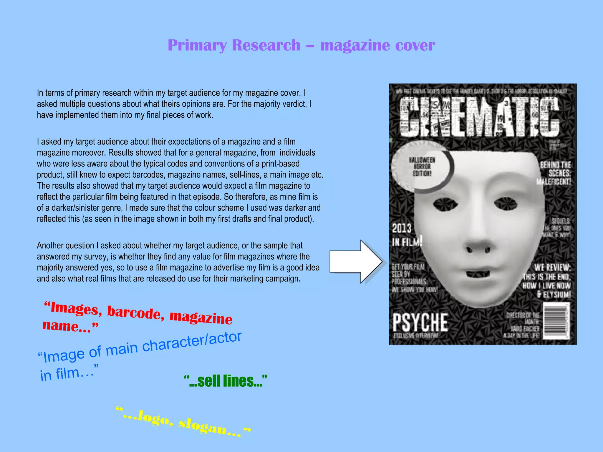 Primary Research – magazine cover
In terms of primary research within my target audience for my magazine cover, I
asked multiple questions about what theirs opinions are. For the majority verdict, I
have implemented them into my final pieces of work.
I asked my target audience about their expectations of a magazine and a film
magazine moreover. Results showed that for a general magazine, from individuals
who were less aware about the typical codes and conventions of a print-based
product, still knew to expect barcodes, magazine names, sell-lines, a main image etc.
The results also showed that my target audience would expect a film magazine to
reflect the particular film being featured in that episode. So therefore, as mine film is
of a darker/sinister genre, I made sure that the colour scheme I used was darker and
reflected this (as seen in the image shown in both my first drafts and final product).
Another question I asked about whether my target audience, or the sample that
answered my survey, is whether they find any value for film magazines where the
majority answered yes, so to use a film magazine to advertise my film is a good idea
and also what real films that are released do use for their marketing campaign.

“Images, barcod
e, magazine
name…”
ctor
haracter/a
main c
“Image of
in film…”
“…sell lines…”
“…log
o, slog
an…”

 