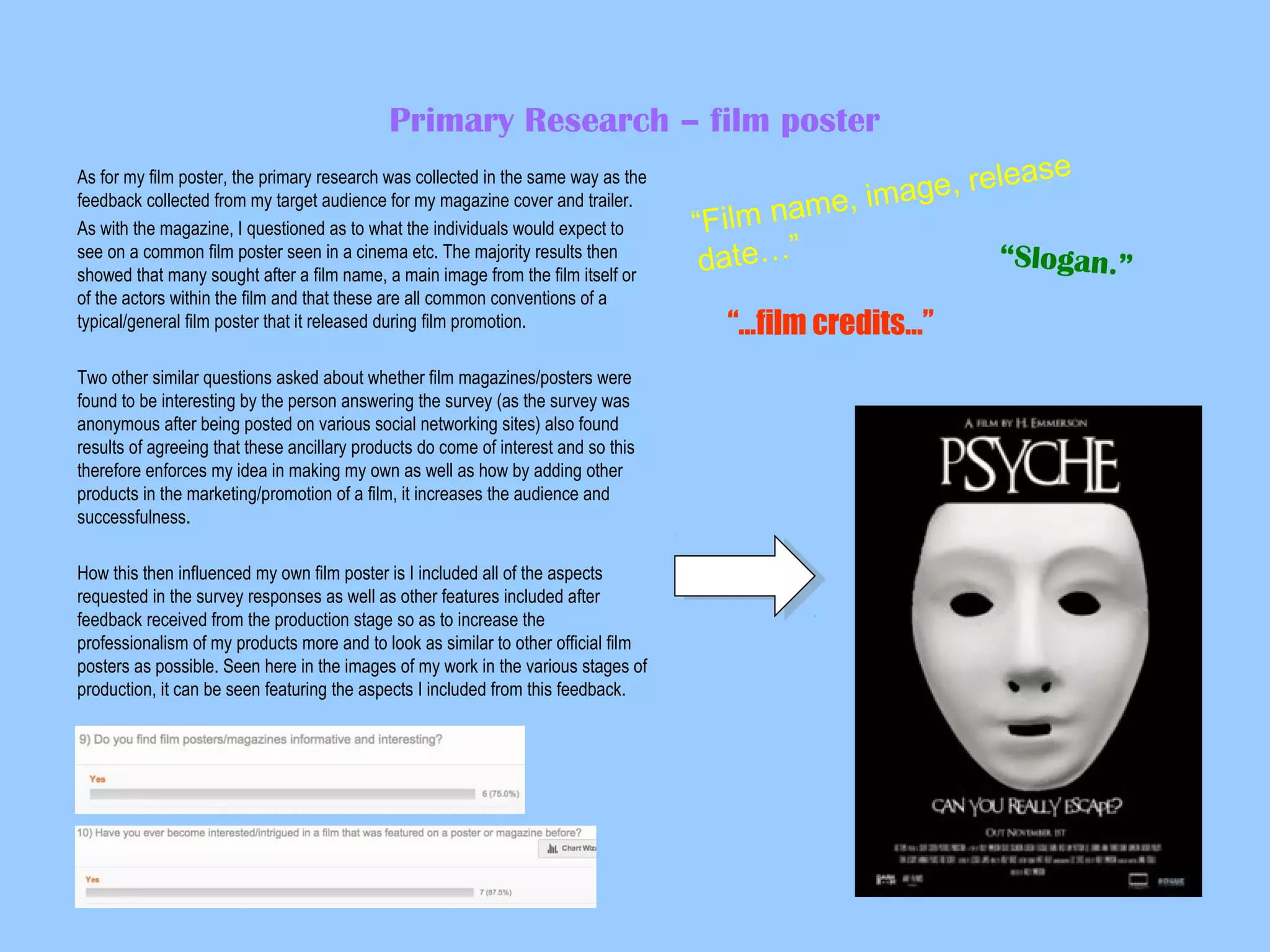 Primary Research – film poster
As for my film poster, the primary research was collected in the same way as the
feedback collected from my target audience for my magazine cover and trailer.
As with the magazine, I questioned as to what the individuals would expect to
see on a common film poster seen in a cinema etc. The majority results then
showed that many sought after a film name, a main image from the film itself or
of the actors within the film and that these are all common conventions of a
typical/general film poster that it released during film promotion.
Two other similar questions asked about whether film magazines/posters were
found to be interesting by the person answering the survey (as the survey was
anonymous after being posted on various social networking sites) also found
results of agreeing that these ancillary products do come of interest and so this
therefore enforces my idea in making my own as well as how by adding other
products in the marketing/promotion of a film, it increases the audience and
successfulness.
How this then influenced my own film poster is I included all of the aspects
requested in the survey responses as well as other features included after
feedback received from the production stage so as to increase the
professionalism of my products more and to look as similar to other official film
posters as possible. Seen here in the images of my work in the various stages of
production, it can be seen featuring the aspects I included from this feedback.

ease
age, rel
me, im
Film na
“
“Slogan.”
date…”

“…film credits…”

 