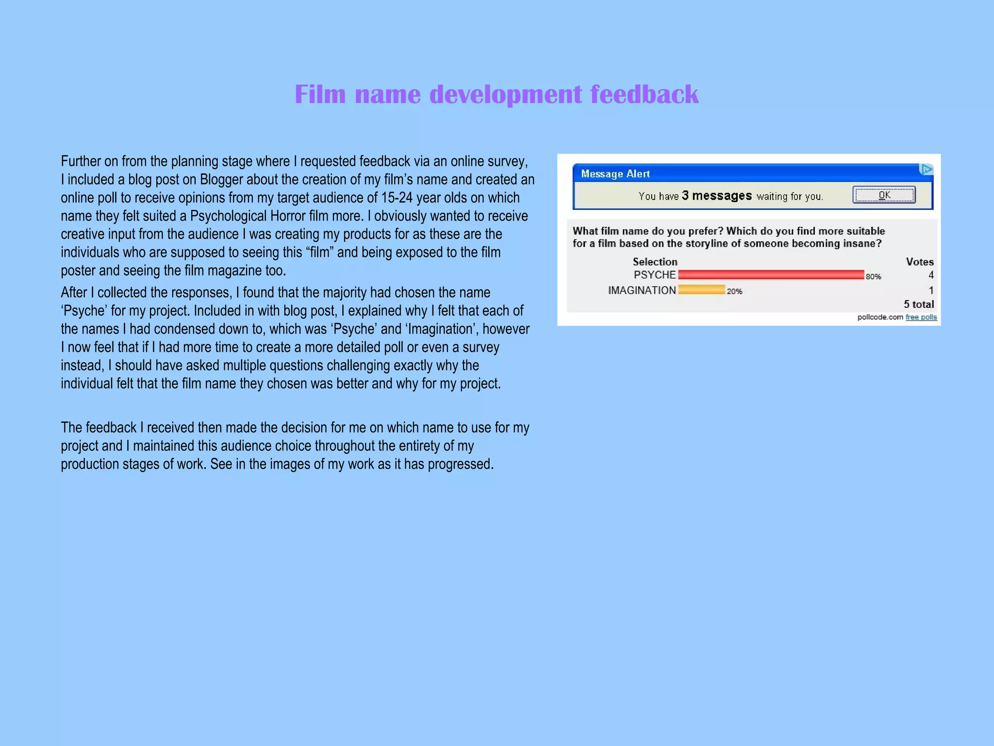 Film name development feedback
Further on from the planning stage where I requested feedback via an online survey,
I included a blog post on Blogger about the creation of my film’s name and created an
online poll to receive opinions from my target audience of 15-24 year olds on which
name they felt suited a Psychological Horror film more. I obviously wanted to receive
creative input from the audience I was creating my products for as these are the
individuals who are supposed to seeing this “film” and being exposed to the film
poster and seeing the film magazine too.
After I collected the responses, I found that the majority had chosen the name
‘Psyche’ for my project. Included in with blog post, I explained why I felt that each of
the names I had condensed down to, which was ‘Psyche’ and ‘Imagination’, however
I now feel that if I had more time to create a more detailed poll or even a survey
instead, I should have asked multiple questions challenging exactly why the
individual felt that the film name they chosen was better and why for my project.
The feedback I received then made the decision for me on which name to use for my
project and I maintained this audience choice throughout the entirety of my
production stages of work. See in the images of my work as it has progressed.

 