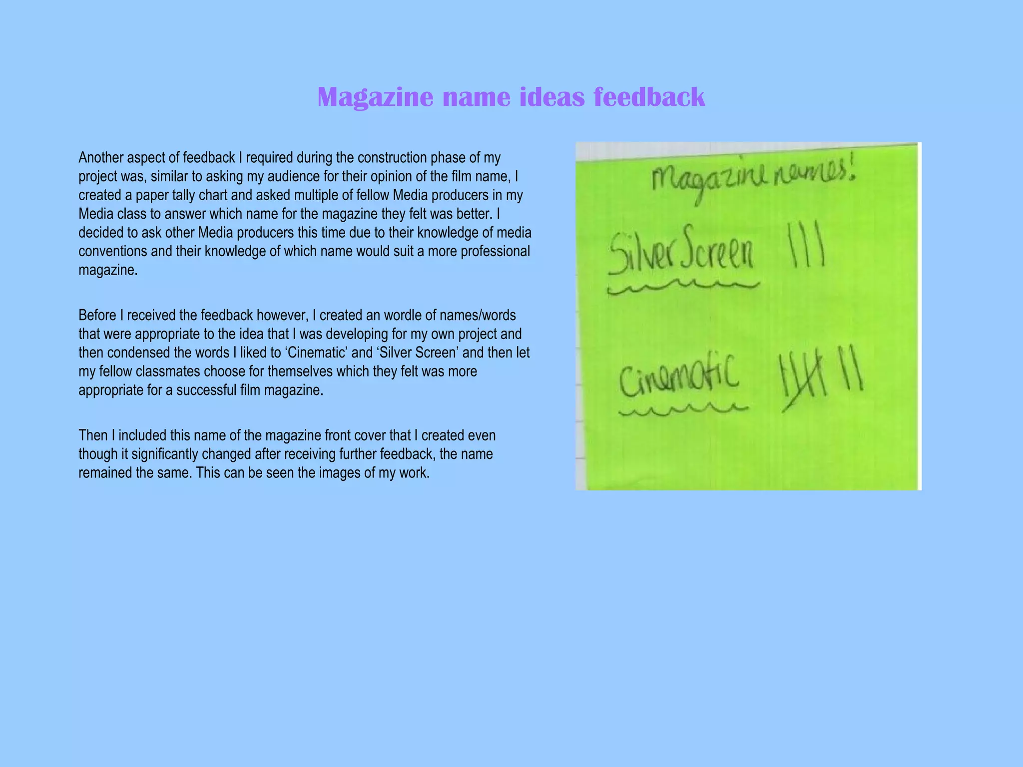 Magazine name ideas feedback
Another aspect of feedback I required during the construction phase of my
project was, similar to asking my audience for their opinion of the film name, I
created a paper tally chart and asked multiple of fellow Media producers in my
Media class to answer which name for the magazine they felt was better. I
decided to ask other Media producers this time due to their knowledge of media
conventions and their knowledge of which name would suit a more professional
magazine.
Before I received the feedback however, I created an wordle of names/words
that were appropriate to the idea that I was developing for my own project and
then condensed the words I liked to ‘Cinematic’ and ‘Silver Screen’ and then let
my fellow classmates choose for themselves which they felt was more
appropriate for a successful film magazine.
Then I included this name of the magazine front cover that I created even
though it significantly changed after receiving further feedback, the name
remained the same. This can be seen the images of my work.

 