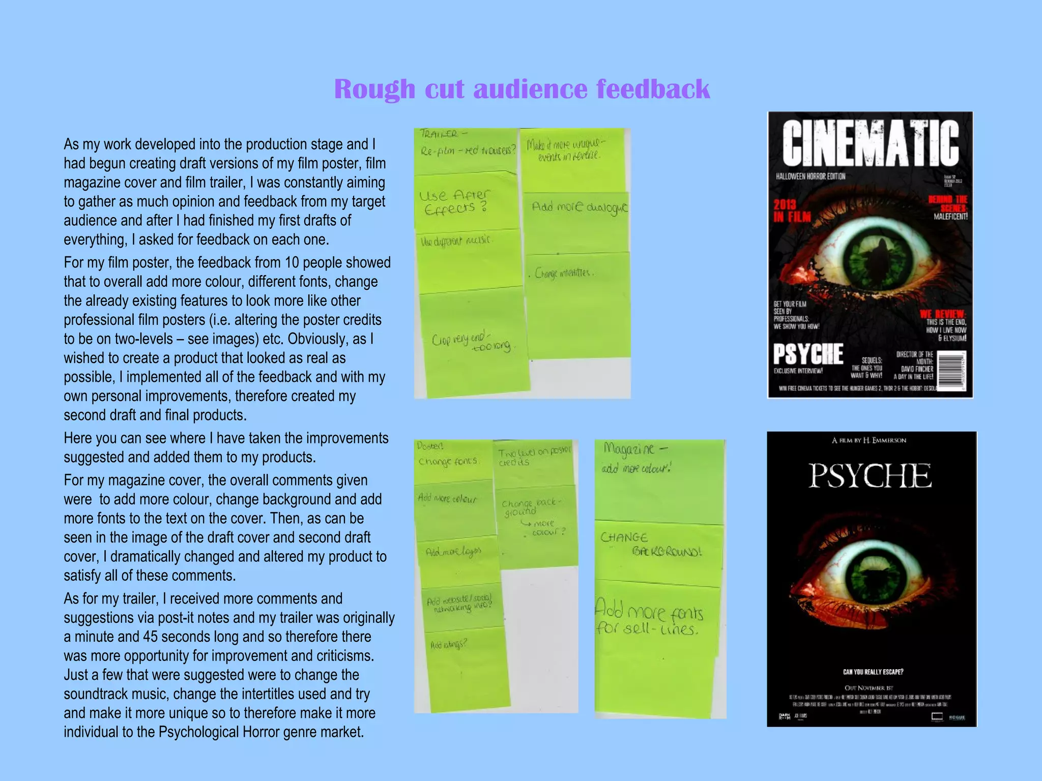 Rough cut audience feedback
As my work developed into the production stage and I
had begun creating draft versions of my film poster, film
magazine cover and film trailer, I was constantly aiming
to gather as much opinion and feedback from my target
audience and after I had finished my first drafts of
everything, I asked for feedback on each one.
For my film poster, the feedback from 10 people showed
that to overall add more colour, different fonts, change
the already existing features to look more like other
professional film posters (i.e. altering the poster credits
to be on two-levels – see images) etc. Obviously, as I
wished to create a product that looked as real as
possible, I implemented all of the feedback and with my
own personal improvements, therefore created my
second draft and final products.
Here you can see where I have taken the improvements
suggested and added them to my products.
For my magazine cover, the overall comments given
were to add more colour, change background and add
more fonts to the text on the cover. Then, as can be
seen in the image of the draft cover and second draft
cover, I dramatically changed and altered my product to
satisfy all of these comments.
As for my trailer, I received more comments and
suggestions via post-it notes and my trailer was originally
a minute and 45 seconds long and so therefore there
was more opportunity for improvement and criticisms.
Just a few that were suggested were to change the
soundtrack music, change the intertitles used and try
and make it more unique so to therefore make it more
individual to the Psychological Horror genre market.

 