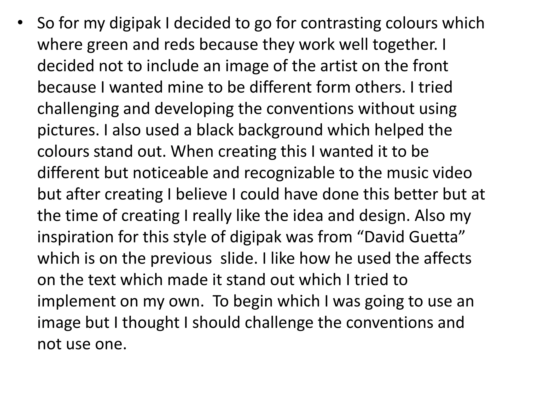 • So for my digipak I decided to go for contrasting colours which
where green and reds because they work well together. I
decided not to include an image of the artist on the front
because I wanted mine to be different form others. I tried
challenging and developing the conventions without using
pictures. I also used a black background which helped the
colours stand out. When creating this I wanted it to be
different but noticeable and recognizable to the music video
but after creating I believe I could have done this better but at
the time of creating I really like the idea and design. Also my
inspiration for this style of digipak was from “David Guetta”
which is on the previous slide. I like how he used the affects
on the text which made it stand out which I tried to
implement on my own. To begin which I was going to use an
image but I thought I should challenge the conventions and
not use one.

 