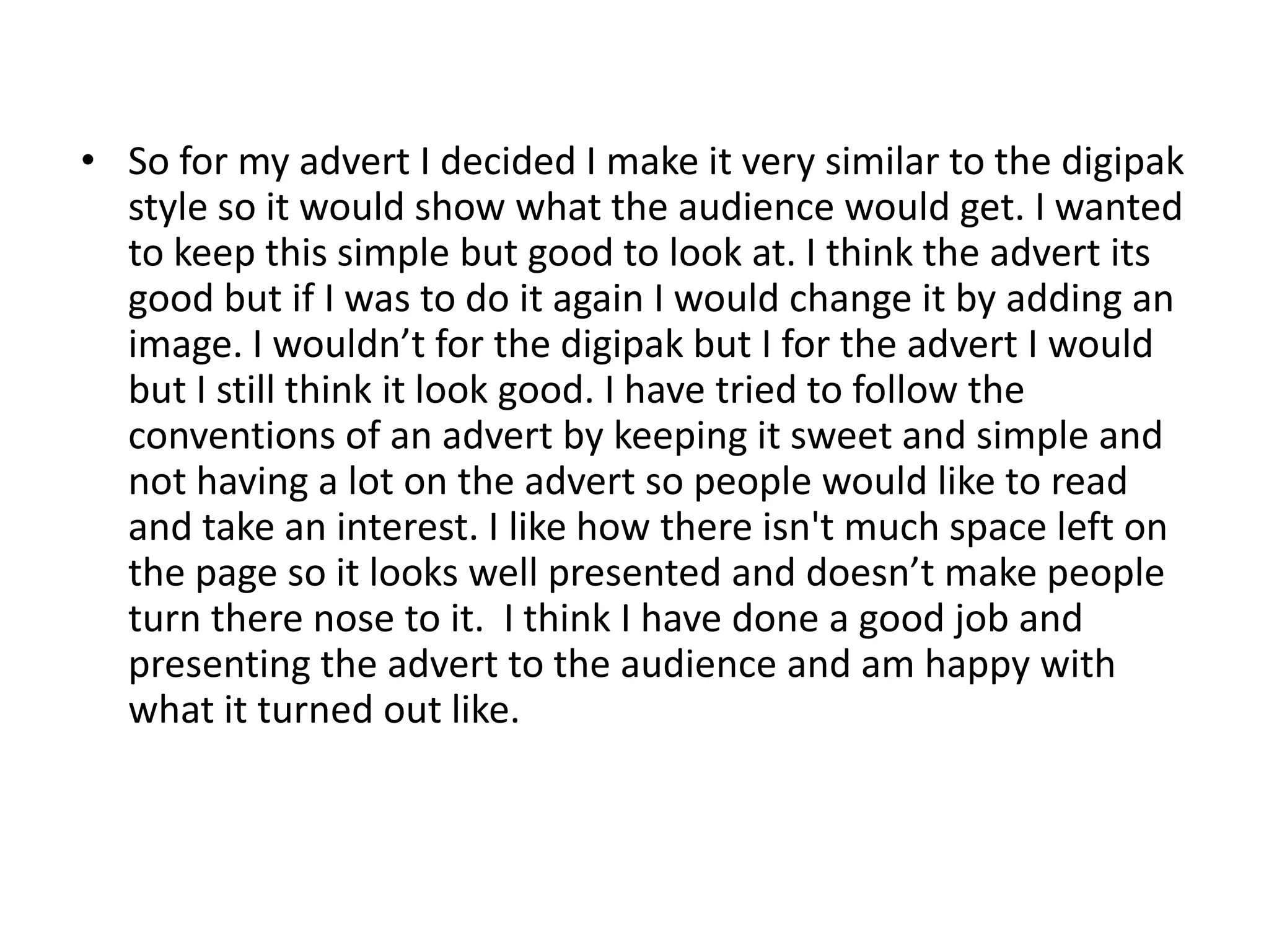 • So for my advert I decided I make it very similar to the digipak
style so it would show what the audience would get. I wanted
to keep this simple but good to look at. I think the advert its
good but if I was to do it again I would change it by adding an
image. I wouldn’t for the digipak but I for the advert I would
but I still think it look good. I have tried to follow the
conventions of an advert by keeping it sweet and simple and
not having a lot on the advert so people would like to read
and take an interest. I like how there isn't much space left on
the page so it looks well presented and doesn’t make people
turn there nose to it. I think I have done a good job and
presenting the advert to the audience and am happy with
what it turned out like.

 