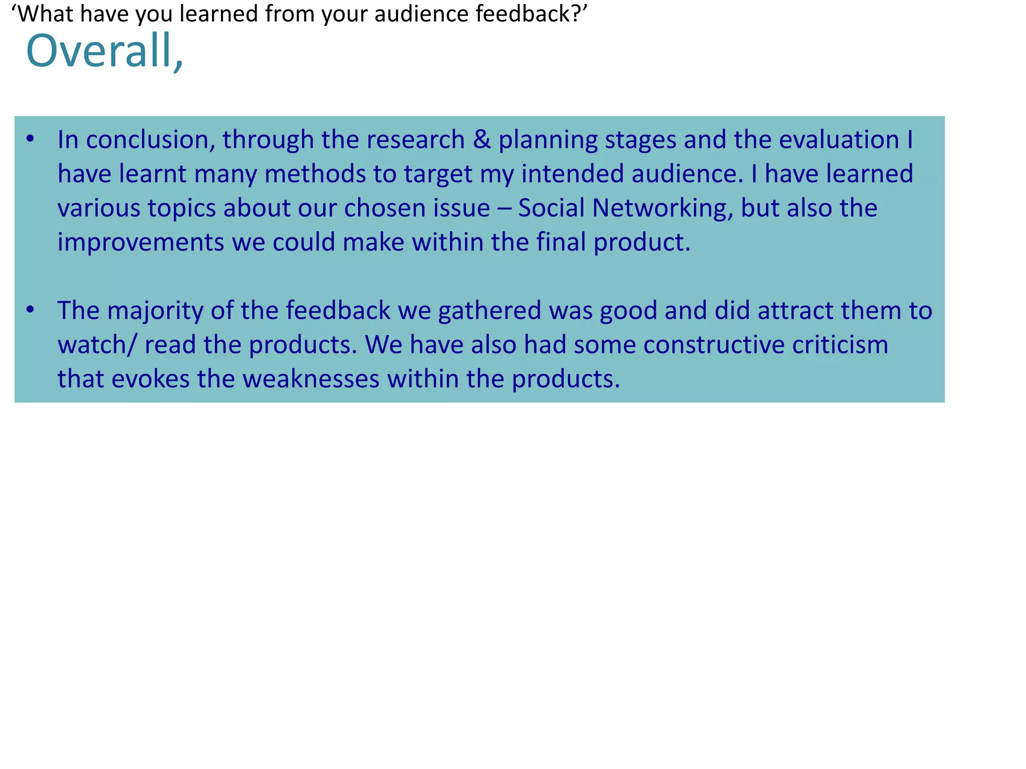 ‘What have you learned from your audience feedback?’

Overall,

• In conclusion, through the research & planning stages and the evaluation I
have learnt many methods to target my intended audience. I have learned
various topics about our chosen issue – Social Networking, but also the
improvements we could make within the final product.
• The majority of the feedback we gathered was good and did attract them to
watch/ read the products. We have also had some constructive criticism
that evokes the weaknesses within the products.

 