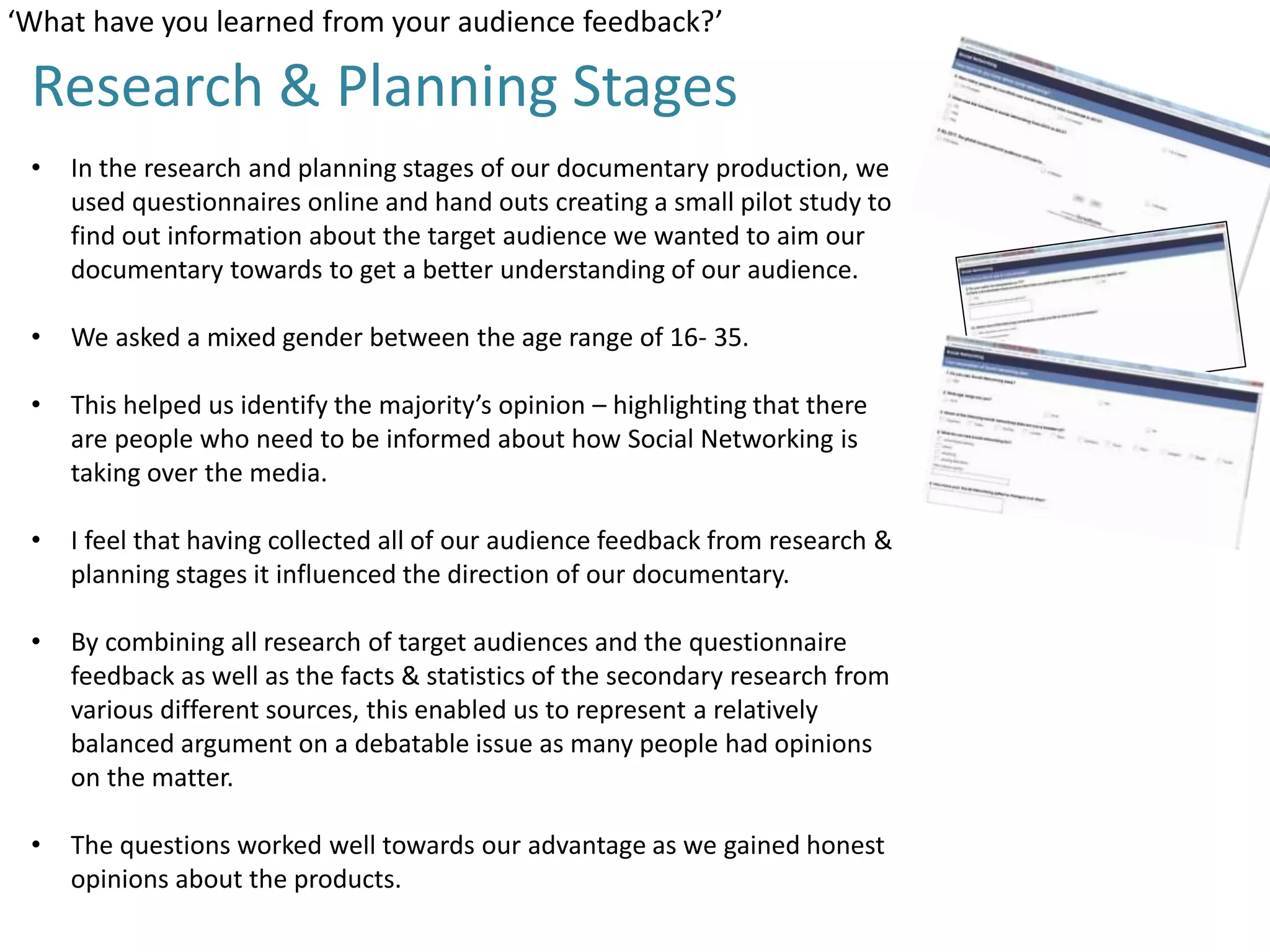 ‘What have you learned from your audience feedback?’

Research & Planning Stages
•

In the research and planning stages of our documentary production, we
used questionnaires online and hand outs creating a small pilot study to
find out information about the target audience we wanted to aim our
documentary towards to get a better understanding of our audience.

•

We asked a mixed gender between the age range of 16- 35.

•

This helped us identify the majority’s opinion – highlighting that there
are people who need to be informed about how Social Networking is
taking over the media.

•

I feel that having collected all of our audience feedback from research &
planning stages it influenced the direction of our documentary.

•

By combining all research of target audiences and the questionnaire
feedback as well as the facts & statistics of the secondary research from
various different sources, this enabled us to represent a relatively
balanced argument on a debatable issue as many people had opinions
on the matter.

•

The questions worked well towards our advantage as we gained honest
opinions about the products.

 
