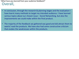 ‘What have you learned from your audience feedback?’

Overall,

• In conclusion, through the research & planning stages and the evaluation I
have learnt many methods to target my intended audience. I have learned
various topics about our chosen issue – Social Networking, but also the
improvements we could make within the final product.
• The majority of the feedback we gathered was good and did attract them to
watch/ read the products. We have also had some constructive criticism
that evokes the weaknesses within the products.

 