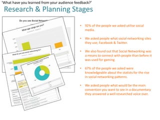 ‘What have you learned from your audience feedback?’

Research & Planning Stages
•

92% of the people we asked utilise social
media.

•

We asked people what social networking sites
they use; Facebook & Twitter.

•

We also found out that Social Networking was
a means to connect with people than before it
was used for gaming.

•

67% of the people we asked were
knowledgeable about the statists for the rise
in social networking patterns.

•

We asked people what would be the main
convention you want to see in a documentary
they answered a well researched voice over.

 