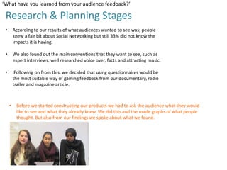 ‘What have you learned from your audience feedback?’

Research & Planning Stages
•

According to our results of what audiences wanted to see was; people
knew a fair bit about Social Networking but still 33% did not know the
impacts it is having.

•

We also found out the main conventions that they want to see, such as
expert interviews, well researched voice over, facts and attracting music.

•

Following on from this, we decided that using questionnaires would be
the most suitable way of gaining feedback from our documentary, radio
trailer and magazine article.

•

Before we started constructing our products we had to ask the audience what they would
like to see and what they already knew. We did this and the made graphs of what people
thought. But also from our findings we spoke about what we found.

 