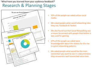 ‘What have you learned from your audience feedback?’

Research & Planning Stages
•

92% of the people we asked utilise social
media.

•

We asked people what social networking sites
they use; Facebook & Twitter.

•

We also found out that Social Networking was
a means to connect with people than before it
was used for gaming.

•

67% of the people we asked were
knowledgeable about the statists for the rise
in social networking patterns.

•

We asked people what would be the main
convention you want to see in a documentary
they answered a well researched voice over.

 